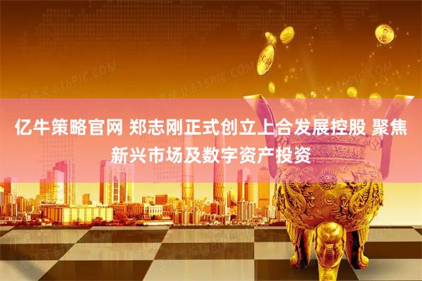 亿牛策略官网 郑志刚正式创立上合发展控股 聚焦新兴市场及数字资产投资