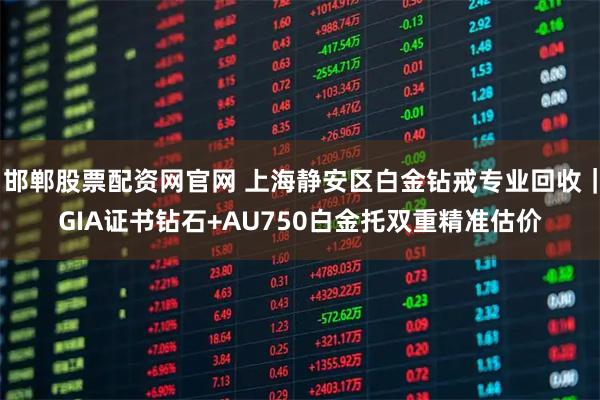邯郸股票配资网官网 上海静安区白金钻戒专业回收｜GIA证书钻石+AU750白金托双重精准估价