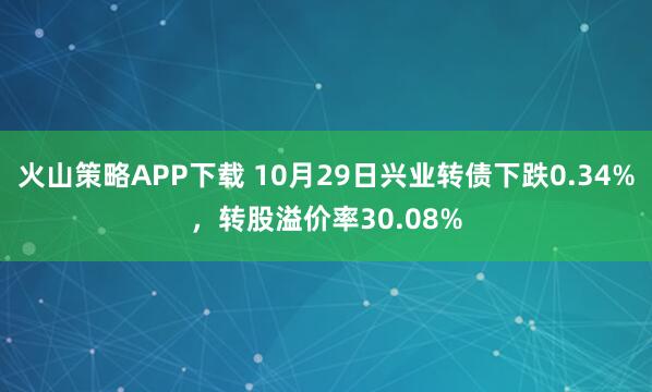 火山策略APP下载 10月29日兴业转债下跌0.34%，转股溢价率30.08%