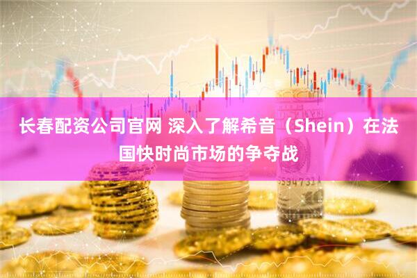 长春配资公司官网 深入了解希音（Shein）在法国快时尚市场的争夺战