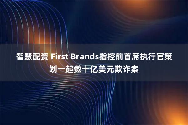 智慧配资 First Brands指控前首席执行官策划一起数十亿美元欺诈案