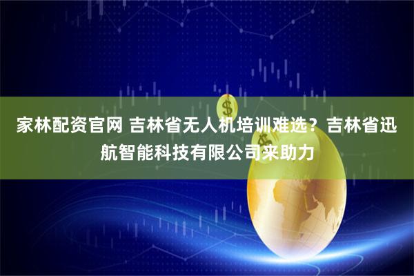 家林配资官网 吉林省无人机培训难选？吉林省迅航智能科技有限公司来助力
