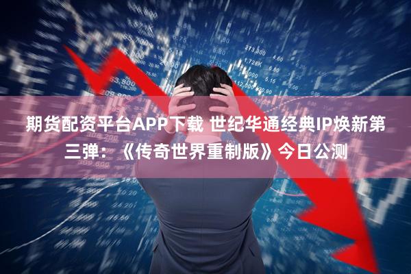期货配资平台APP下载 世纪华通经典IP焕新第三弹：《传奇世界重制版》今日公测