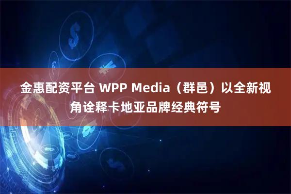 金惠配资平台 WPP Media（群邑）以全新视角诠释卡地亚品牌经典符号