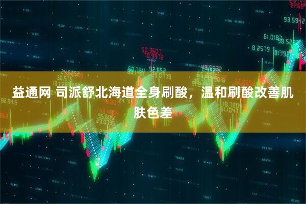 益通网 司派舒北海道全身刷酸，温和刷酸改善肌肤色差