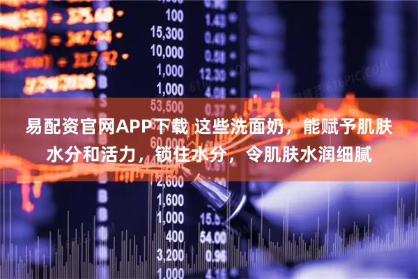 易配资官网APP下载 这些洗面奶，能赋予肌肤水分和活力，锁住水分，令肌肤水润细腻