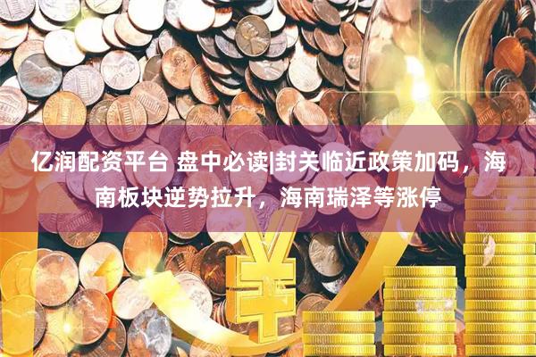 亿润配资平台 盘中必读|封关临近政策加码，海南板块逆势拉升，海南瑞泽等涨停
