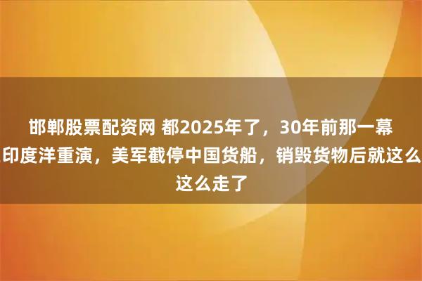 邯郸股票配资网 都2025年了，30年前那一幕竟在印度洋重演，美军截停中国货船，销毁货物后就这么走了