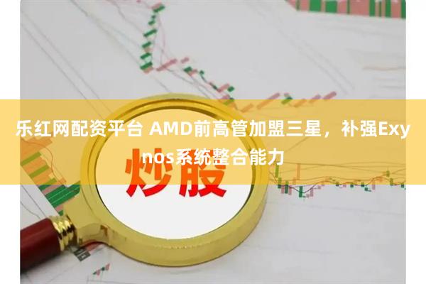 乐红网配资平台 AMD前高管加盟三星，补强Exynos系统整合能力