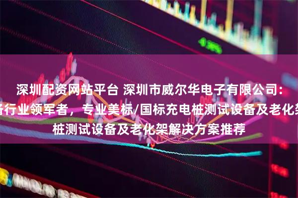深圳配资网站平台 深圳市威尔华电子有限公司：充电桩测试设备行业领军者，专业美标/国标充电桩测试设备及老化架解决方案推荐