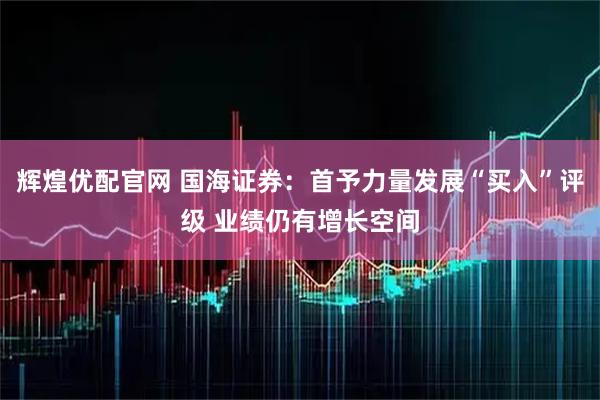 辉煌优配官网 国海证券：首予力量发展“买入”评级 业绩仍有增长空间
