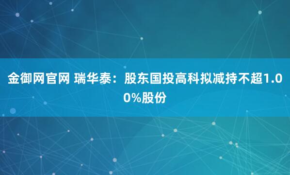 金御网官网 瑞华泰：股东国投高科拟减持不超1.00%股份