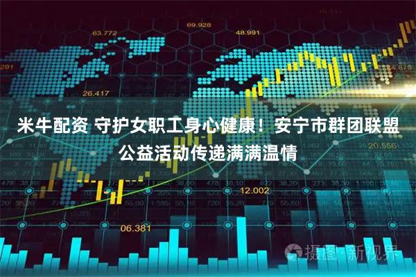 米牛配资 守护女职工身心健康！安宁市群团联盟公益活动传递满满温情
