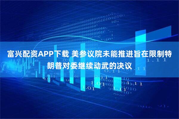 富兴配资APP下载 美参议院未能推进旨在限制特朗普对委继续动武的决议