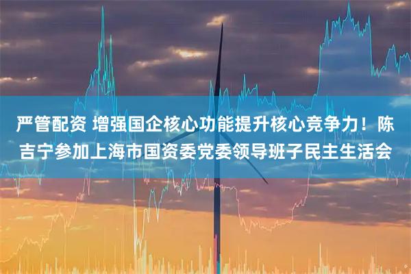 严管配资 增强国企核心功能提升核心竞争力！陈吉宁参加上海市国资委党委领导班子民主生活会