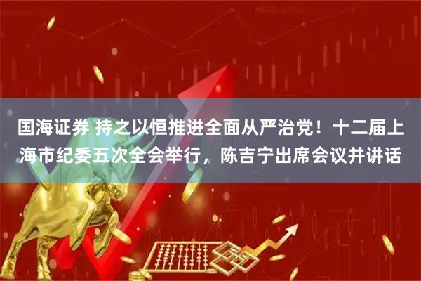 国海证券 持之以恒推进全面从严治党！十二届上海市纪委五次全会举行，陈吉宁出席会议并讲话