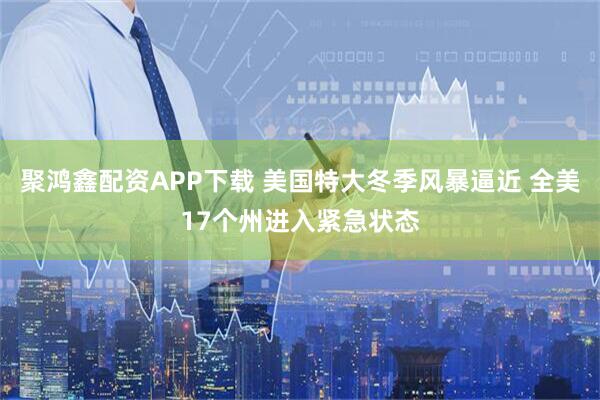 聚鸿鑫配资APP下载 美国特大冬季风暴逼近 全美17个州进入紧急状态