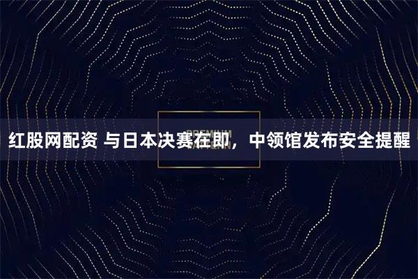 红股网配资 与日本决赛在即，中领馆发布安全提醒
