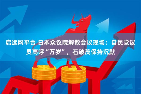 启远网平台 日本众议院解散会议现场：自民党议员高呼“万岁”，石破茂保持沉默