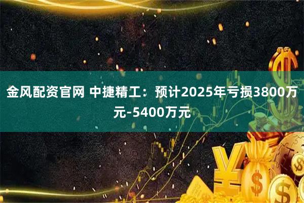 金风配资官网 中捷精工：预计2025年亏损3800万元-5400万元