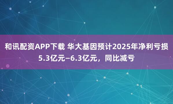 和讯配资APP下载 华大基因预计2025年净利亏损5.3亿元—6.3亿元，同比减亏