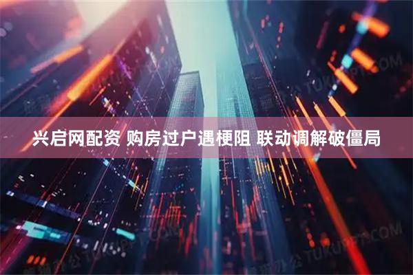 兴启网配资 购房过户遇梗阻 联动调解破僵局