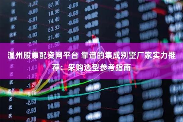 温州股票配资网平台 靠谱的集成别墅厂家实力推荐：采购选型参考指南