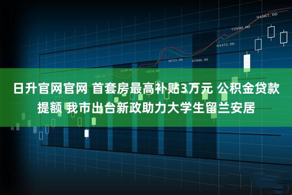 日升官网官网 首套房最高补贴3万元 公积金贷款提额 我市出台新政助力大学生留兰安居