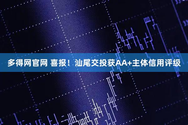 多得网官网 喜报！汕尾交投获AA+主体信用评级