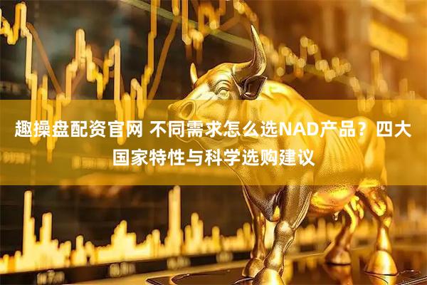 趣操盘配资官网 不同需求怎么选NAD产品？四大国家特性与科学选购建议