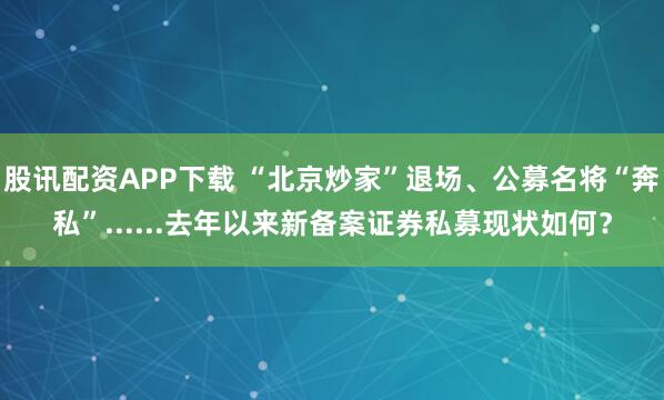 股讯配资APP下载 “北京炒家”退场、公募名将“奔私”......去年以来新备案证券私募现状如何？