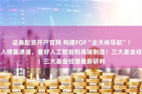 证券配资开户官网 构建FOF“全天候导航”！化工板块进入修复通道，看好人工智能和高端制造！三大基金经理最新研判