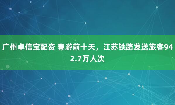 广州卓信宝配资 春游前十天，江苏铁路发送旅客942.7万人次