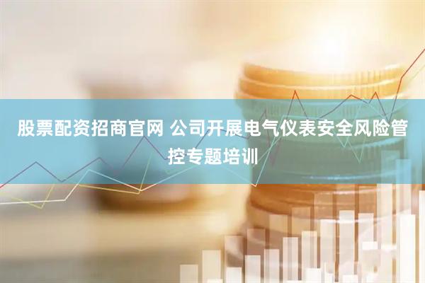 股票配资招商官网 公司开展电气仪表安全风险管控专题培训