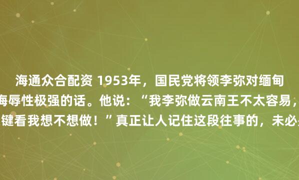 海通众合配资 1953年，国民党将领李弥对缅甸政府说了句伤害性不大，侮辱性极强的话。他说：“我李弥做云南王不太容易，做缅甸王易如反掌，关键看我想不想做！”真正让人记住这段往事的，未必是李弥在1953年那句“做缅甸王易如反掌”，而是另一个数字：260。1981年，考牙山一仗打完，260多名白发老兵倒在...