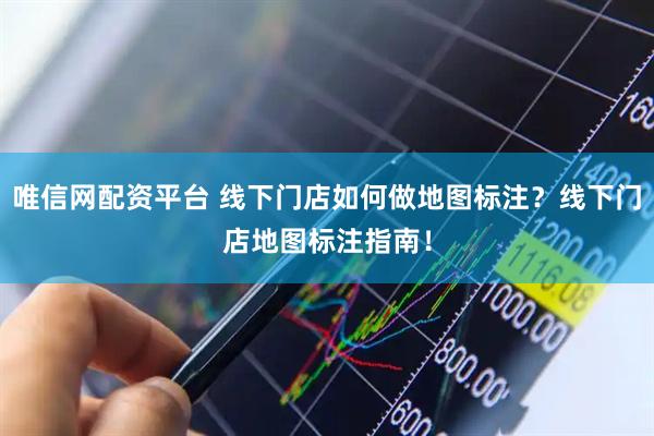 唯信网配资平台 线下门店如何做地图标注？线下门店地图标注指南！