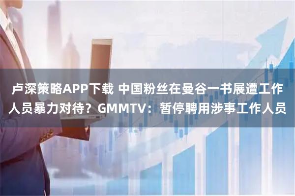 卢深策略APP下载 中国粉丝在曼谷一书展遭工作人员暴力对待？GMMTV：暂停聘用涉事工作人员